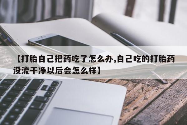 米非米索购买联系【打胎自己把药吃了怎么办,自己吃的打胎药没流干净以后会怎么样】