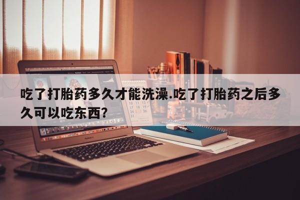 米非米索购买联系吃了打胎药多久才能洗澡.吃了打胎药之后多久可以吃东西？