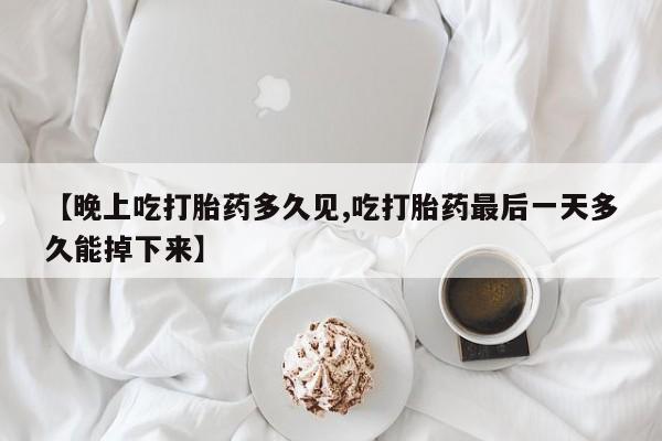 米非米索购买联系【晚上吃打胎药多久见,吃打胎药最后一天多久能掉下来】