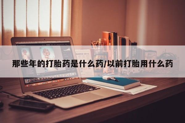 米非米索购买联系那些年的打胎药是什么药/以前打胎用什么药