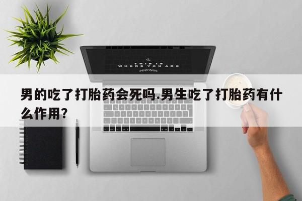 米非米索购买联系男的吃了打胎药会死吗.男生吃了打胎药有什么作用？