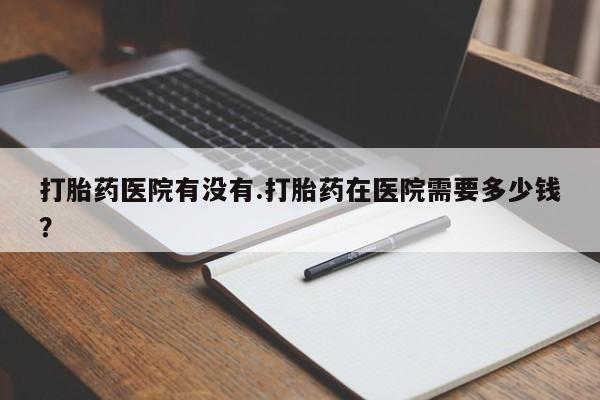 米非米索购买联系打胎药医院有没有.打胎药在医院需要多少钱？