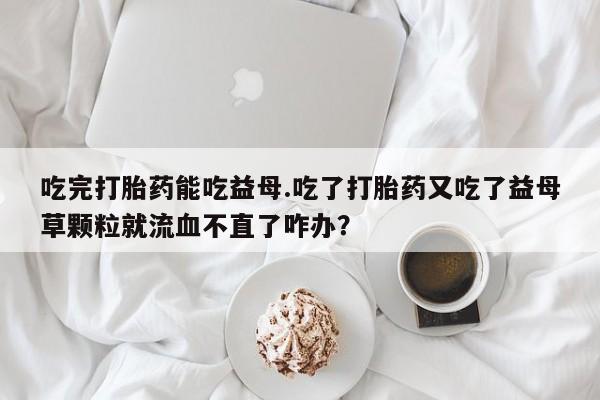 米非米索购买联系吃完打胎药能吃益母.吃了打胎药又吃了益母草颗粒就流血不直了咋办？