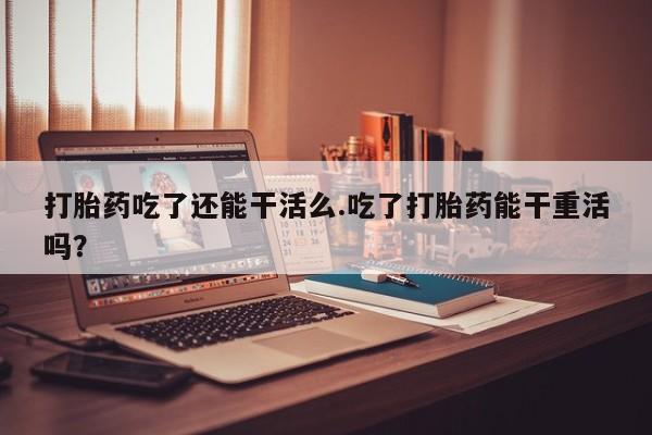 米非米索购买联系打胎药吃了还能干活么.吃了打胎药能干重活吗？