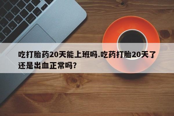 米非米索购买联系吃打胎药20天能上班吗.吃药打胎20天了还是出血正常吗？