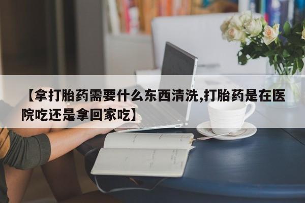 米非米索购买联系【拿打胎药需要什么东西清洗,打胎药是在医院吃还是拿回家吃】