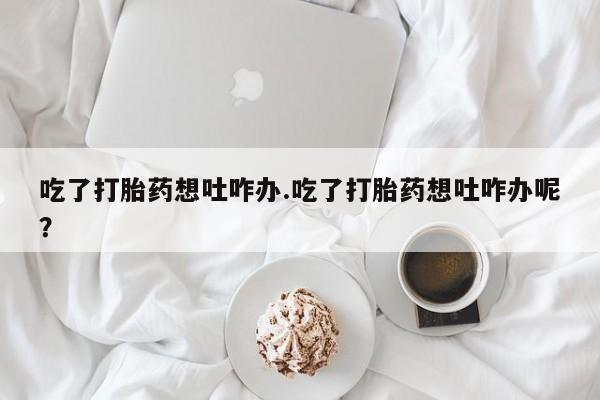 米非米索购买联系吃了打胎药想吐咋办.吃了打胎药想吐咋办呢？