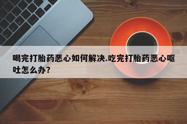 米非米索购买联系喝完打胎药恶心如何解决.吃完打胎药恶心呕吐怎么办？