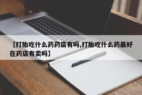 米非米索购买联系【打胎吃什么药药店有吗,打胎吃什么药最好在药店有卖吗】