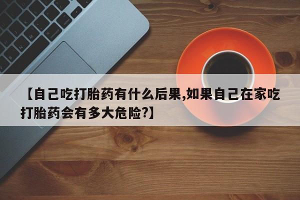 米非米索购买联系【自己吃打胎药有什么后果,如果自己在家吃打胎药会有多大危险?】