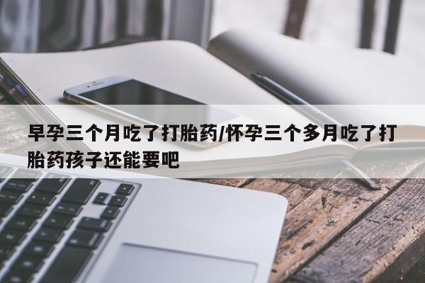 米非米索购买联系早孕三个月吃了打胎药/怀孕三个多月吃了打胎药孩子还能要吧