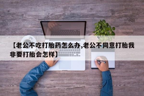 米非米索购买联系【老公不吃打胎药怎么办,老公不同意打胎我非要打胎会怎样】