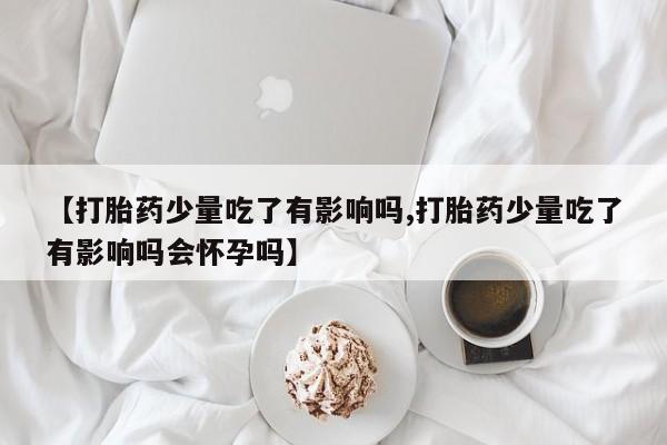 米非米索购买联系【打胎药少量吃了有影响吗,打胎药少量吃了有影响吗会怀孕吗】