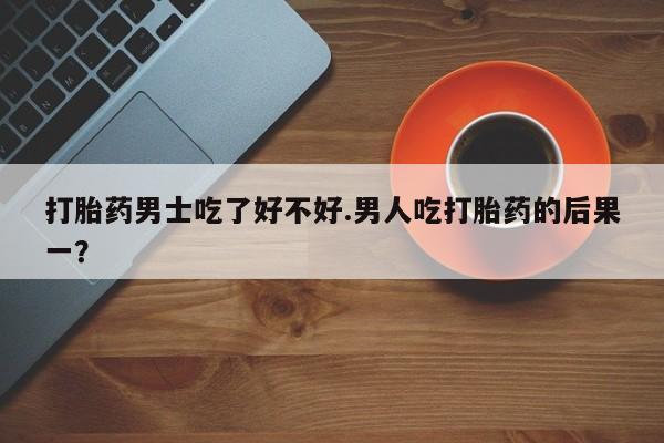 米非米索购买联系打胎药男士吃了好不好.男人吃打胎药的后果一？