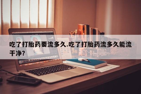 米非米索购买联系吃了打胎药要流多久.吃了打胎药流多久能流干净？