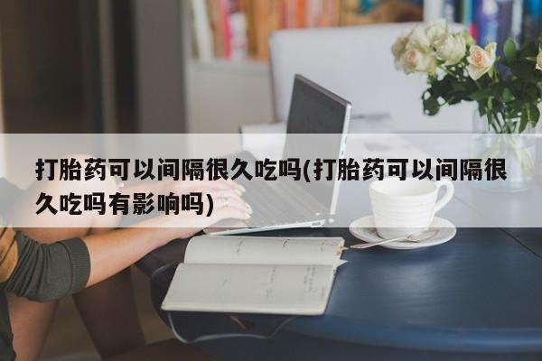 米非米索购买联系打胎药可以间隔很久吃吗(打胎药可以间隔很久吃吗有影响吗)