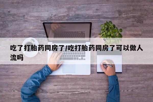 米非米索购买联系吃了打胎药同房了/吃打胎药同房了可以做人流吗
