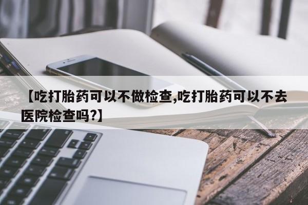 米非米索购买联系【吃打胎药可以不做检查,吃打胎药可以不去医院检查吗?】