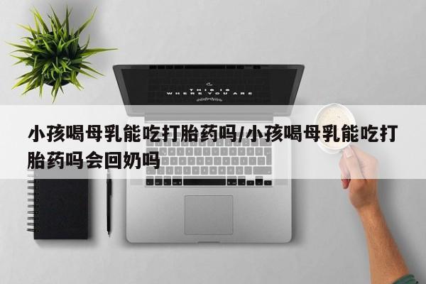米非米索购买联系小孩喝母乳能吃打胎药吗/小孩喝母乳能吃打胎药吗会回奶吗