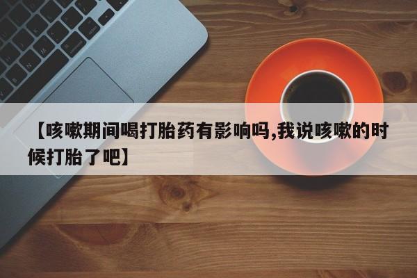 米非米索购买联系【咳嗽期间喝打胎药有影响吗,我说咳嗽的时候打胎了吧】