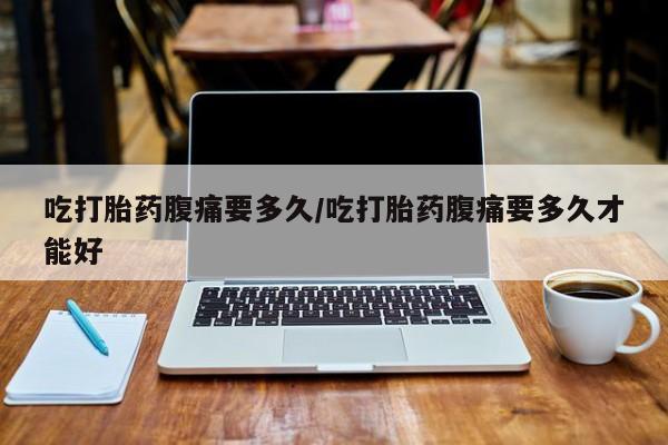 米非米索购买联系吃打胎药腹痛要多久/吃打胎药腹痛要多久才能好