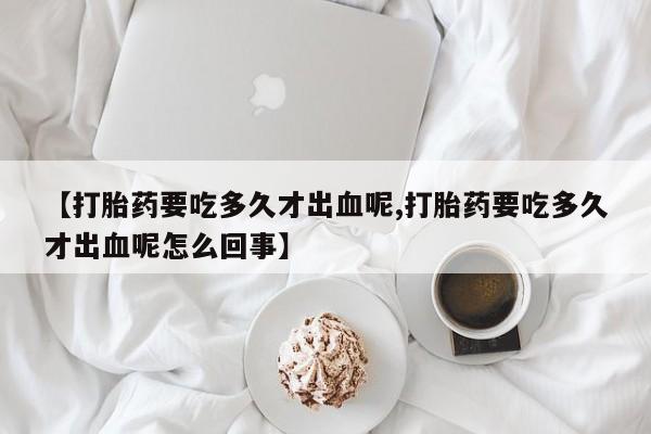 米非米索购买联系【打胎药要吃多久才出血呢,打胎药要吃多久才出血呢怎么回事】