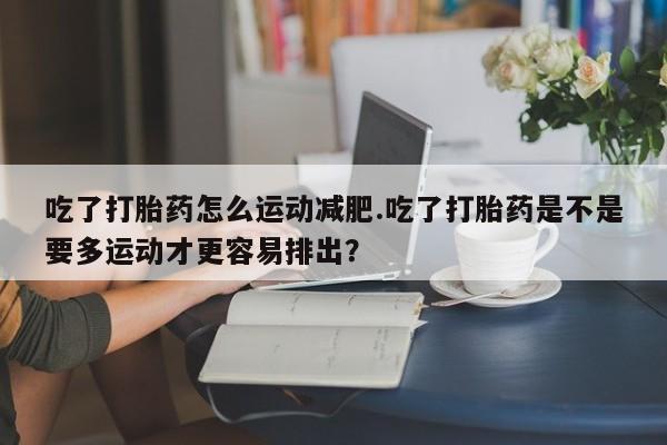 米非米索购买联系吃了打胎药怎么运动减肥.吃了打胎药是不是要多运动才更容易排出？