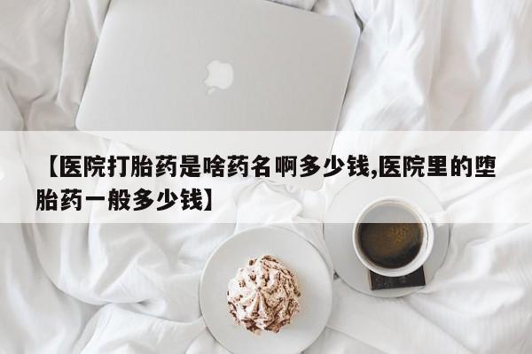 米非米索购买联系【医院打胎药是啥药名啊多少钱,医院里的堕胎药一般多少钱】