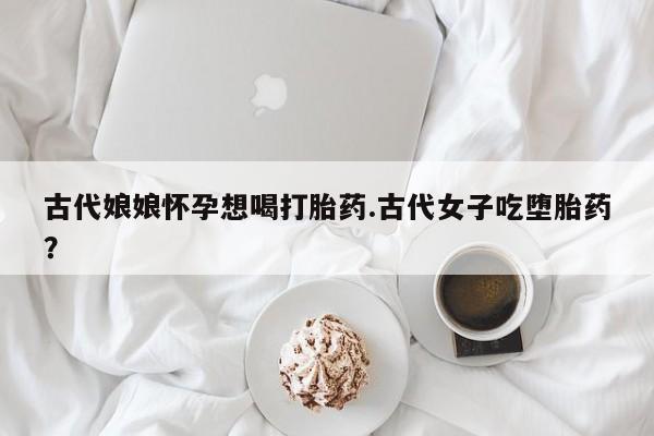 米非米索购买联系古代娘娘怀孕想喝打胎药.古代女子吃堕胎药？