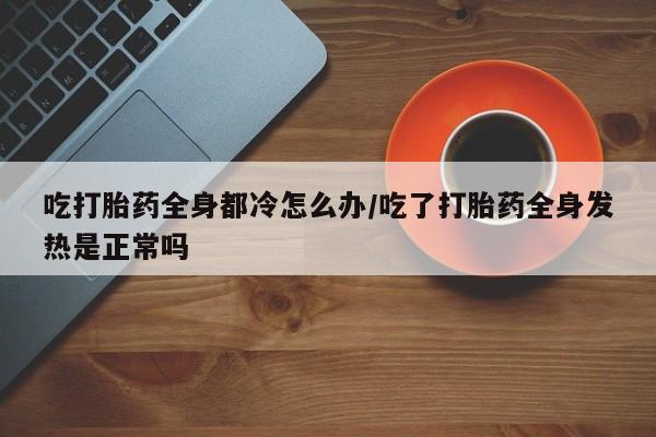 米非米索购买联系吃打胎药全身都冷怎么办/吃了打胎药全身发热是正常吗