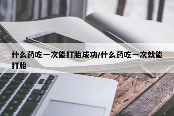 米非米索购买联系什么药吃一次能打胎成功/什么药吃一次就能打胎