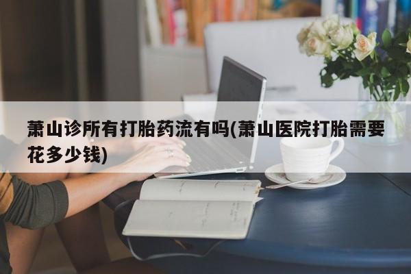 米非米索购买联系萧山诊所有打胎药流有吗(萧山医院打胎需要花多少钱)