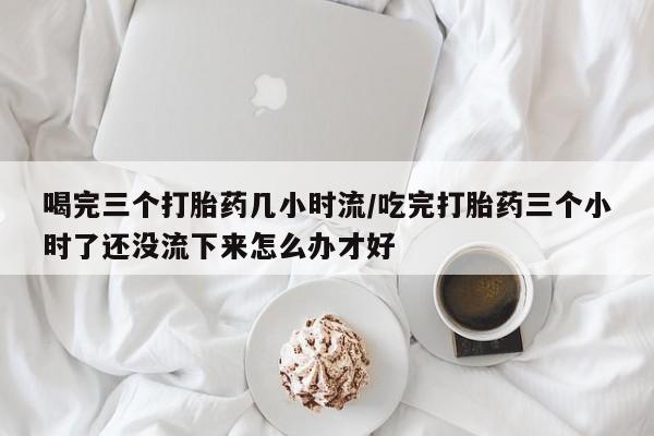 米非米索购买联系喝完三个打胎药几小时流/吃完打胎药三个小时了还没流下来怎么办才好