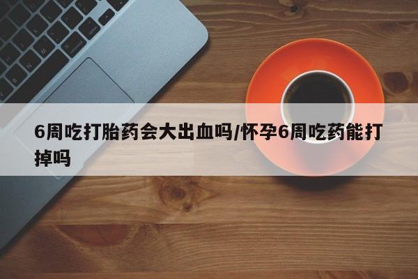 米非米索购买联系6周吃打胎药会大出血吗/怀孕6周吃药能打掉吗
