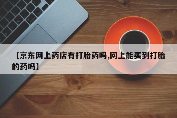 米非米索购买联系【京东网上药店有打胎药吗,网上能买到打胎的药吗】