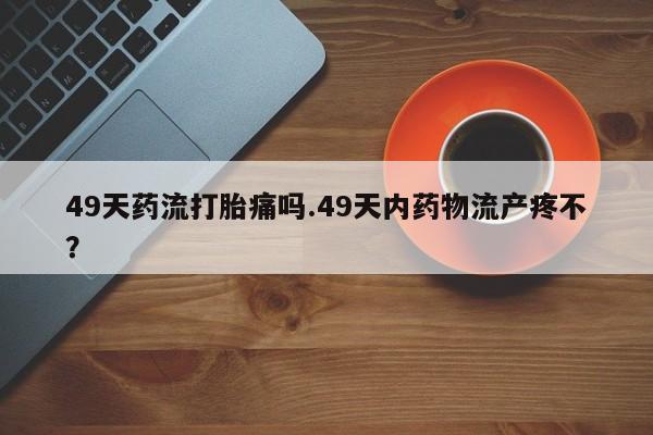 米非米索购买联系49天药流打胎痛吗.49天内药物流产疼不？