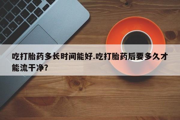 米非米索购买联系吃打胎药多长时间能好.吃打胎药后要多久才能流干净？