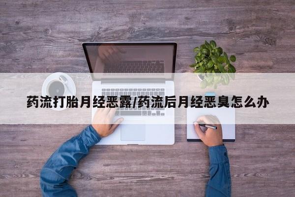 米非米索购买联系药流打胎月经恶露/药流后月经恶臭怎么办