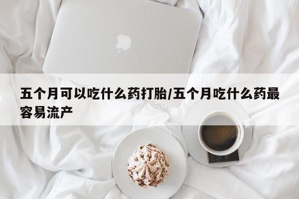 米非米索购买联系五个月可以吃什么药打胎/五个月吃什么药最容易流产