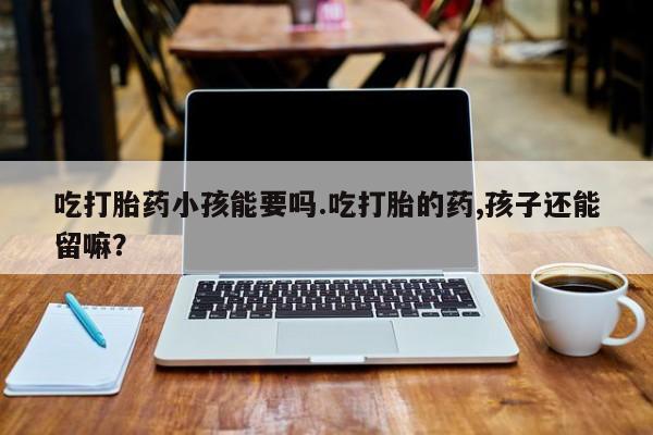 米非米索购买联系吃打胎药小孩能要吗.吃打胎的药,孩子还能留嘛？