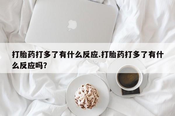 米非米索购买联系打胎药打多了有什么反应.打胎药打多了有什么反应吗？