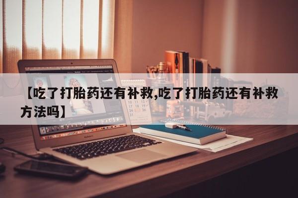 米非米索购买联系【吃了打胎药还有补救,吃了打胎药还有补救方法吗】