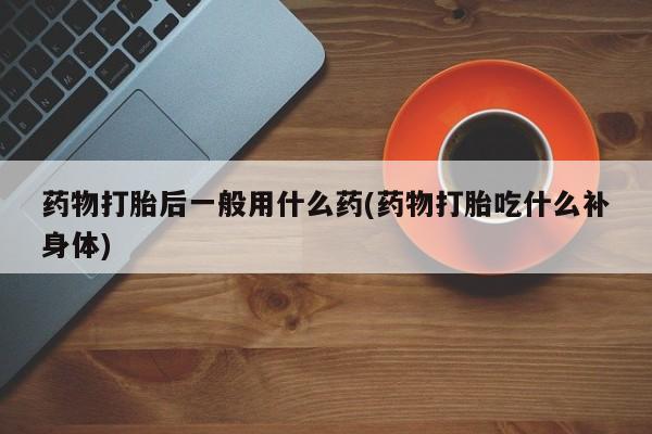 米非米索购买联系药物打胎后一般用什么药(药物打胎吃什么补身体)