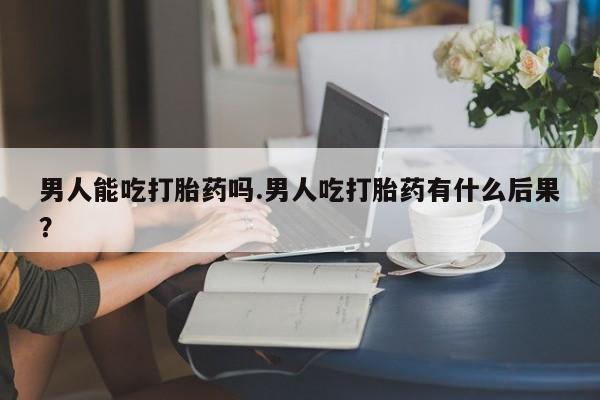 米非米索购买联系男人能吃打胎药吗.男人吃打胎药有什么后果？