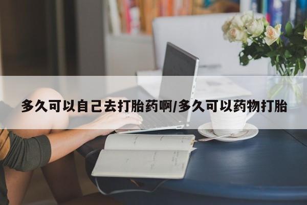 米非米索购买联系多久可以自己去打胎药啊/多久可以药物打胎