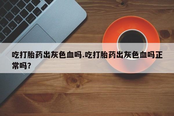 米非米索购买联系吃打胎药出灰色血吗.吃打胎药出灰色血吗正常吗？