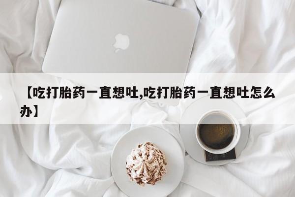 米非米索购买联系【吃打胎药一直想吐,吃打胎药一直想吐怎么办】