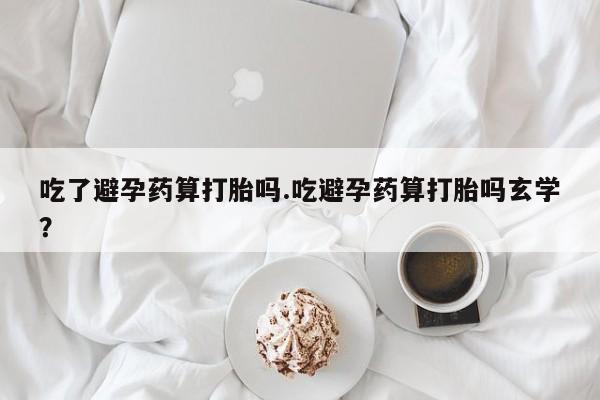 米非米索购买联系吃了避孕药算打胎吗.吃避孕药算打胎吗玄学？