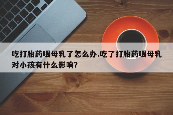 米非米索购买联系吃打胎药喂母乳了怎么办.吃了打胎药喂母乳对小孩有什么影响？