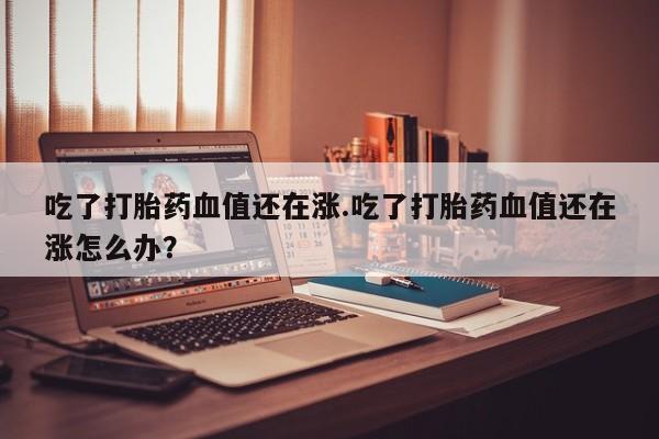 米非米索购买联系吃了打胎药血值还在涨.吃了打胎药血值还在涨怎么办？